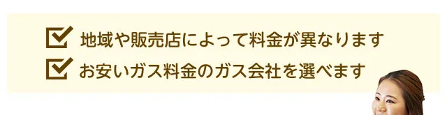 地域や販売店によって料金が異なります。お安いガス料金のガス会社を選べます