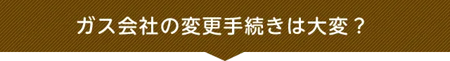 ガス会社の変更手続きは大変？